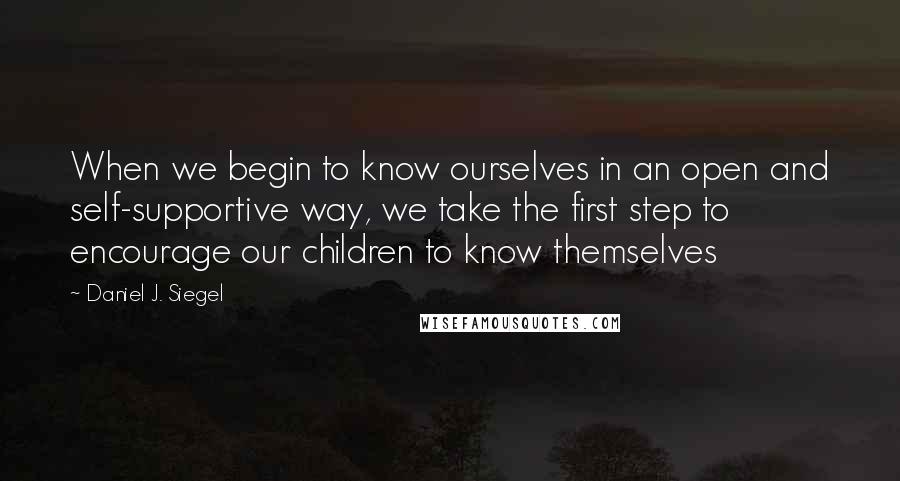 Daniel J. Siegel quotes: When we begin to know ourselves in an open and self-supportive way, we take the first step to encourage our children to know themselves