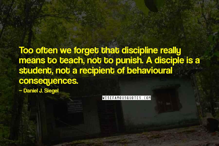 Daniel J. Siegel quotes: Too often we forget that discipline really means to teach, not to punish. A disciple is a student, not a recipient of behavioural consequences.