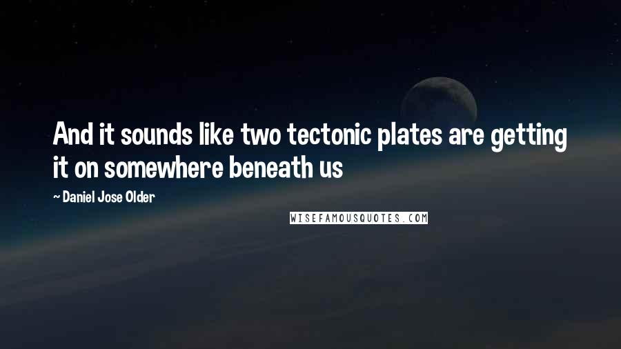 Daniel Jose Older quotes: And it sounds like two tectonic plates are getting it on somewhere beneath us