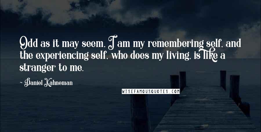 Daniel Kahneman quotes: Odd as it may seem, I am my remembering self, and the experiencing self, who does my living, is like a stranger to me.