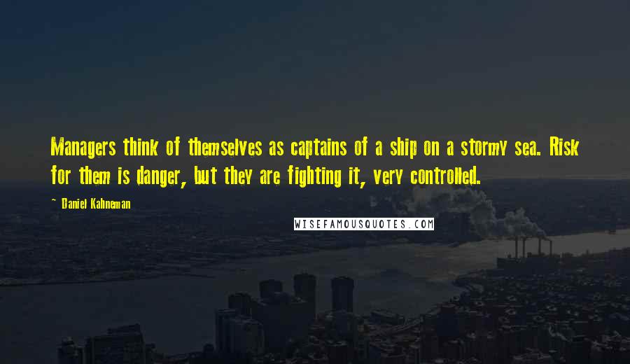 Daniel Kahneman quotes: Managers think of themselves as captains of a ship on a stormy sea. Risk for them is danger, but they are fighting it, very controlled.