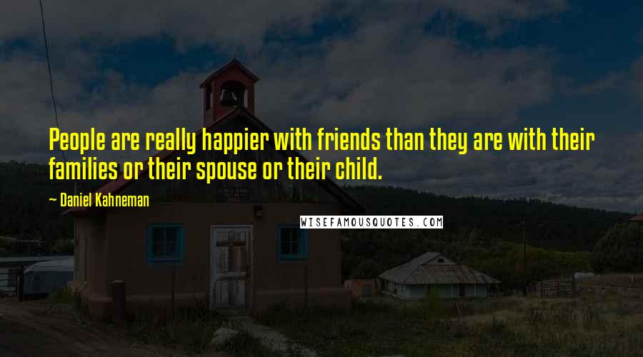 Daniel Kahneman quotes: People are really happier with friends than they are with their families or their spouse or their child.