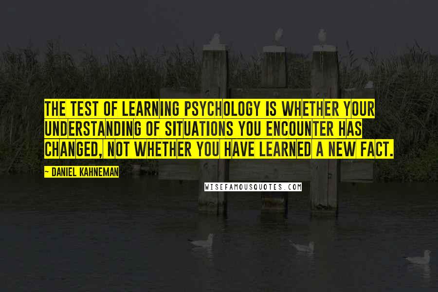 Daniel Kahneman quotes: The test of learning psychology is whether your understanding of situations you encounter has changed, not whether you have learned a new fact.