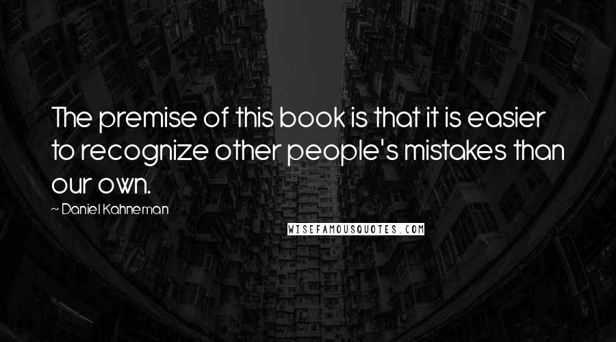 Daniel Kahneman quotes: The premise of this book is that it is easier to recognize other people's mistakes than our own.