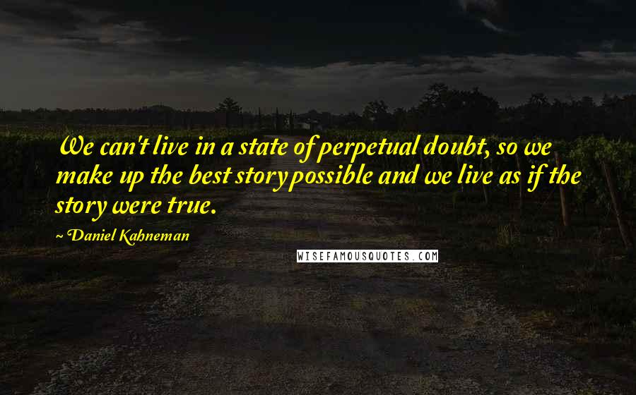 Daniel Kahneman quotes: We can't live in a state of perpetual doubt, so we make up the best story possible and we live as if the story were true.