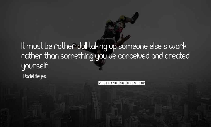 Daniel Keyes quotes: It must be rather dull taking up someone else's work rather than something you've conceived and created yourself.