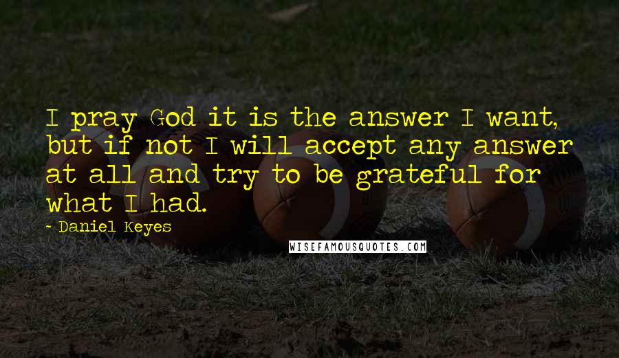 Daniel Keyes quotes: I pray God it is the answer I want, but if not I will accept any answer at all and try to be grateful for what I had. Daniel Keyes quotes: I pray God it is the answer I want, but if not I will accept any answer at all and try to be grateful for what I had.