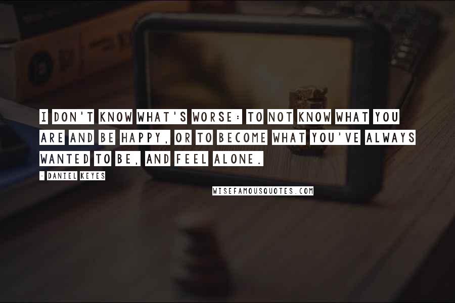 Daniel Keyes quotes: I don't know what's worse: to not know what you are and be happy, or to become what you've always wanted to be, and feel alone. Daniel Keyes quotes: I don't know what's worse: to not know what you are and be happy, or to become what you've always wanted to be, and feel alone.