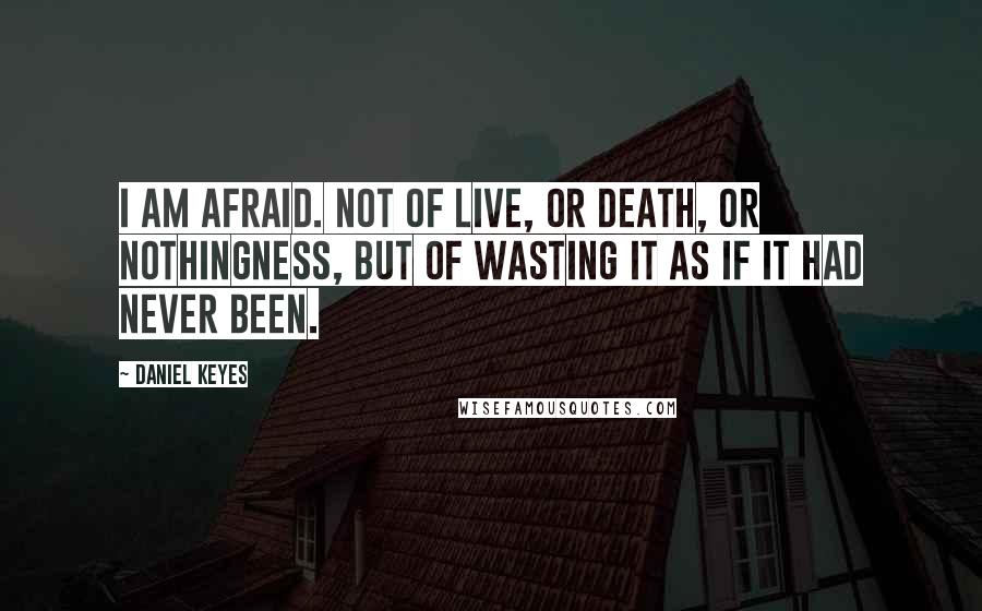 Daniel Keyes quotes: I am afraid. Not of live, or death, or nothingness, but of wasting it as if it had never been.