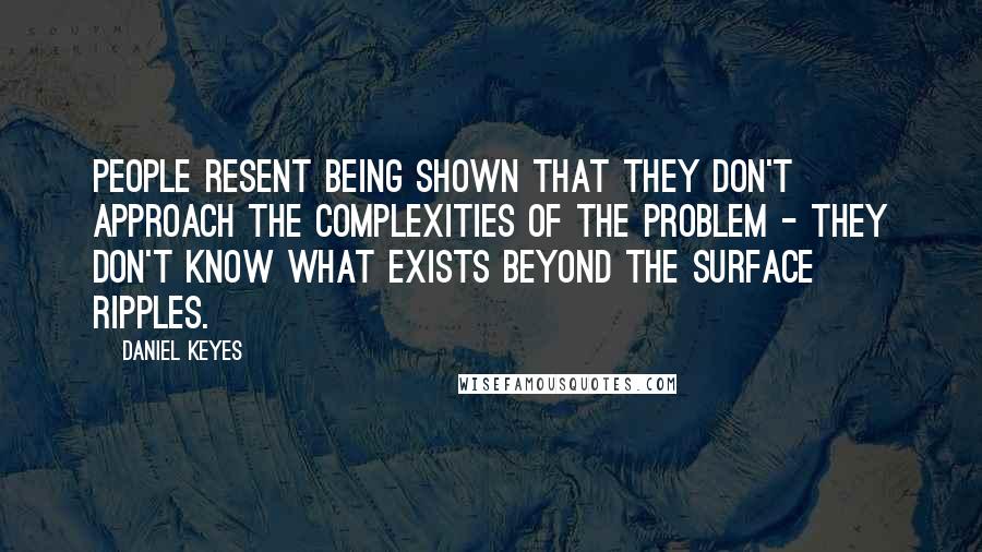 Daniel Keyes quotes: People resent being shown that they don't approach the complexities of the problem - they don't know what exists beyond the surface ripples. Daniel Keyes quotes: People resent being shown that they don't approach the complexities of the problem - they don't know what exists beyond the surface ripples.