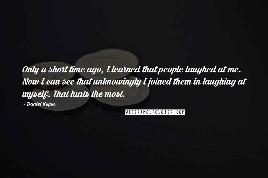 Daniel Keyes quotes: Only a short time ago, I learned that people laughed at me. Now I can see that unknowingly I joined them in laughing at myself. That hurts the most. Daniel Keyes quotes: Only a short time ago, I learned that people laughed at me. Now I can see that unknowingly I joined them in laughing at myself. That hurts the most.