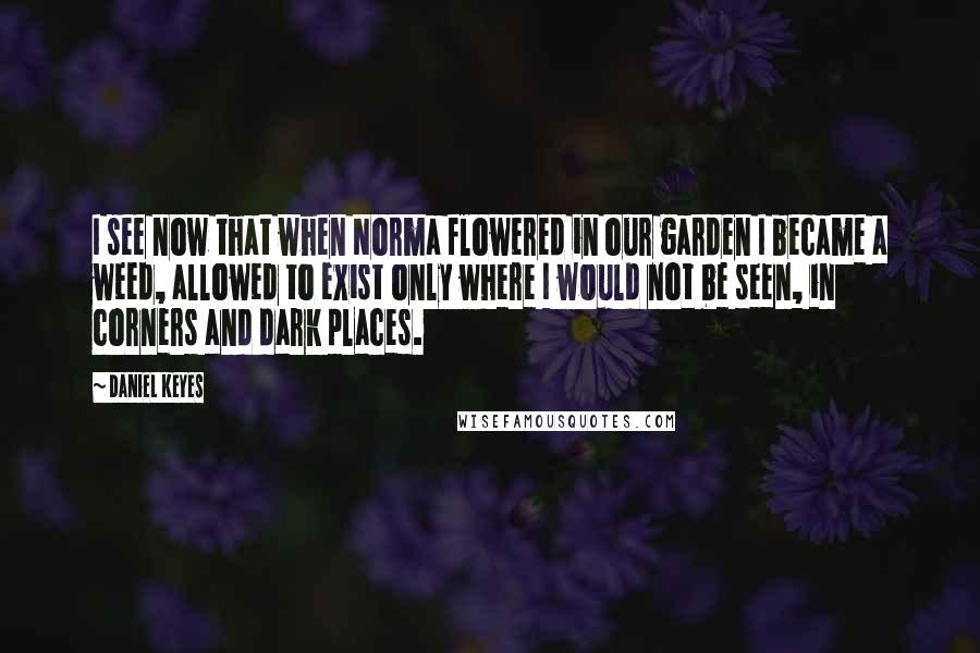 Daniel Keyes quotes: I see now that when Norma flowered in our garden I became a weed, allowed to exist only where I would not be seen, in corners and dark places. Daniel Keyes quotes: I see now that when Norma flowered in our garden I became a weed, allowed to exist only where I would not be seen, in corners and dark places.