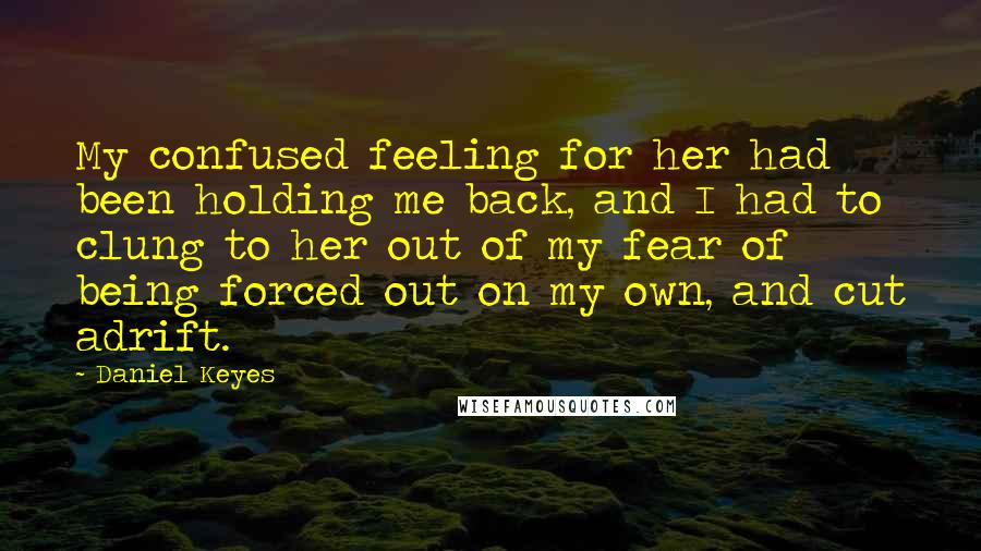 Daniel Keyes quotes: My confused feeling for her had been holding me back, and I had to clung to her out of my fear of being forced out on my own, and cut