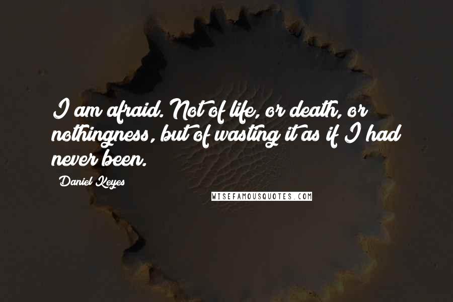 Daniel Keyes quotes: I am afraid. Not of life, or death, or nothingness, but of wasting it as if I had never been.