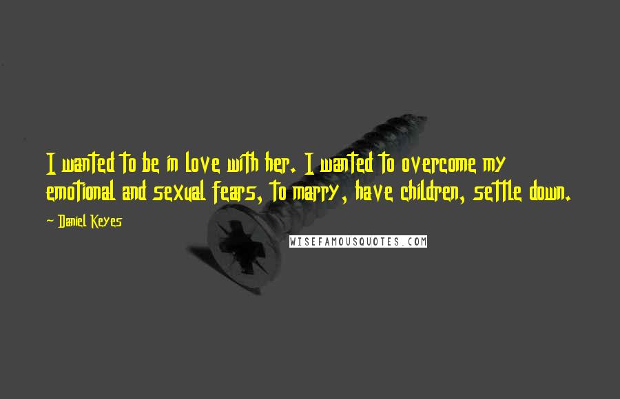 Daniel Keyes quotes: I wanted to be in love with her. I wanted to overcome my emotional and sexual fears, to marry, have children, settle down.