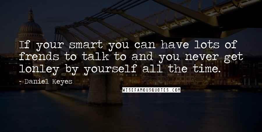 Daniel Keyes quotes: If your smart you can have lots of frends to talk to and you never get lonley by yourself all the time. Daniel Keyes quotes: If your smart you can have lots of frends to talk to and you never get lonley by yourself all the time.