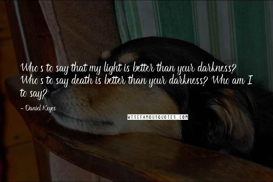 Daniel Keyes quotes: Who's to say that my light is better than your darkness? Who's to say death is better than your darkness? Who am I to say?