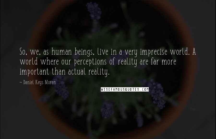 Daniel Keys Moran quotes: So, we, as human beings, live in a very imprecise world. A world where our perceptions of reality are far more important than actual reality.