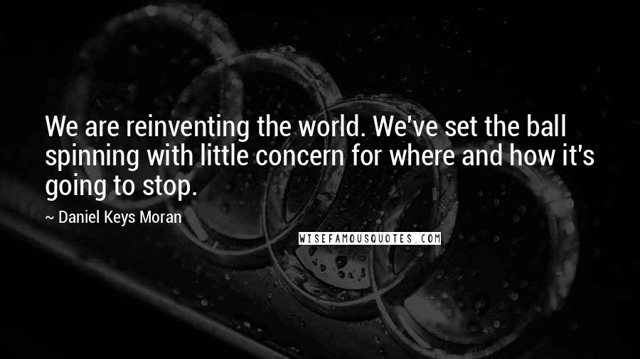 Daniel Keys Moran quotes: We are reinventing the world. We've set the ball spinning with little concern for where and how it's going to stop. Daniel Keys Moran quotes: We are reinventing the world. We've set the ball spinning with little concern for where and how it's going to stop.