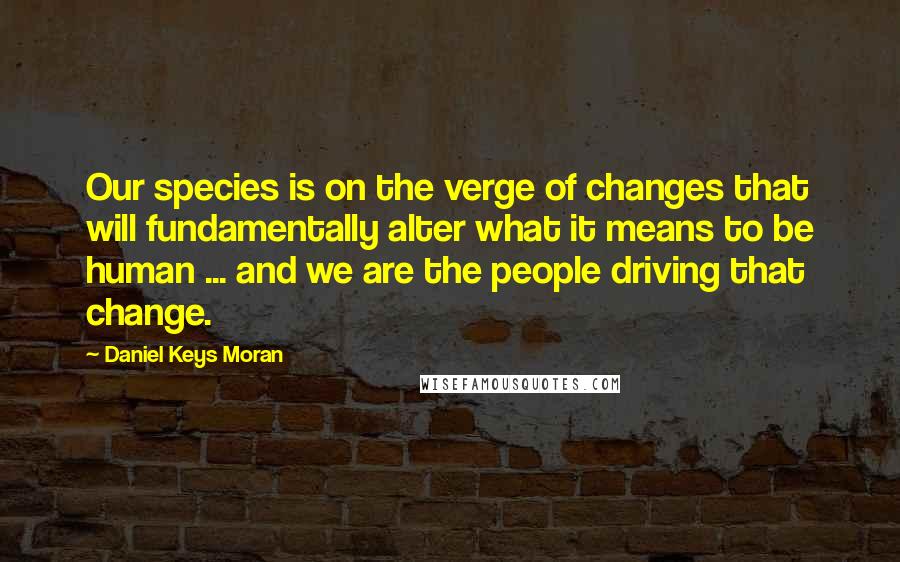 Daniel Keys Moran quotes: Our species is on the verge of changes that will fundamentally alter what it means to be human ... and we are the people driving that change.