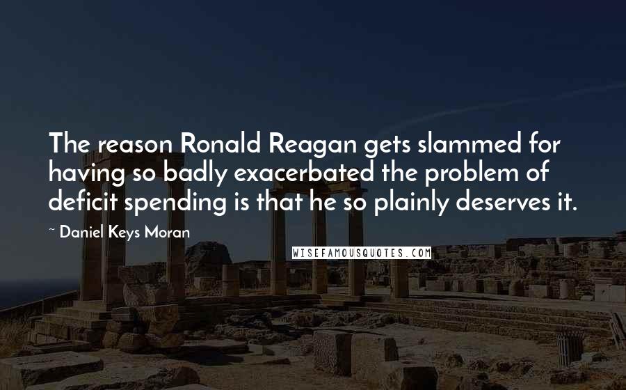 Daniel Keys Moran quotes: The reason Ronald Reagan gets slammed for having so badly exacerbated the problem of deficit spending is that he so plainly deserves it.