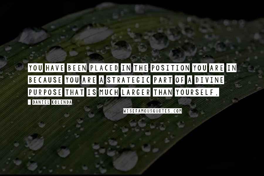 Daniel Kolenda quotes: You have been placed in the position you are in because you are a strategic part of a divine purpose that is much larger than yourself.