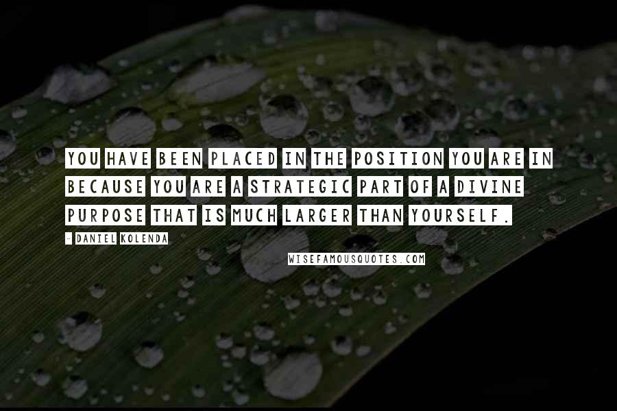 Daniel Kolenda quotes: You have been placed in the position you are in because you are a strategic part of a divine purpose that is much larger than yourself. Daniel Kolenda quotes: You have been placed in the position you are in because you are a strategic part of a divine purpose that is much larger than yourself.