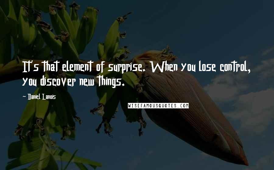 Daniel Lanois quotes: It's that element of surprise. When you lose control, you discover new things.