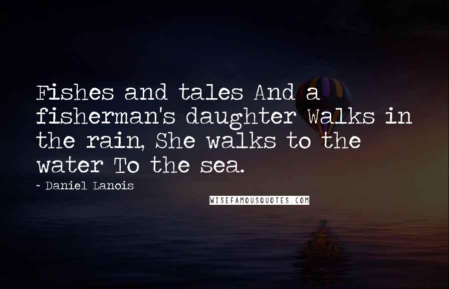 Daniel Lanois quotes: Fishes and tales And a fisherman's daughter Walks in the rain, She walks to the water To the sea.