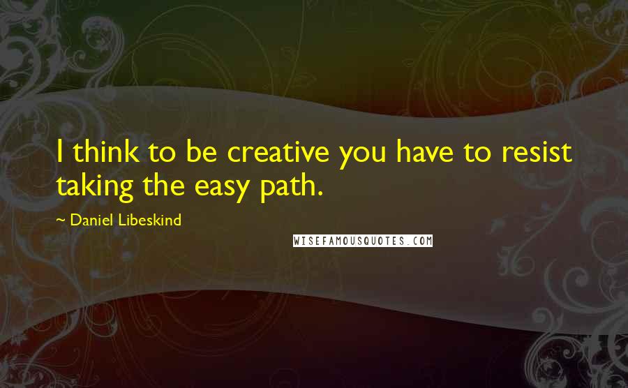 Daniel Libeskind quotes: I think to be creative you have to resist taking the easy path.