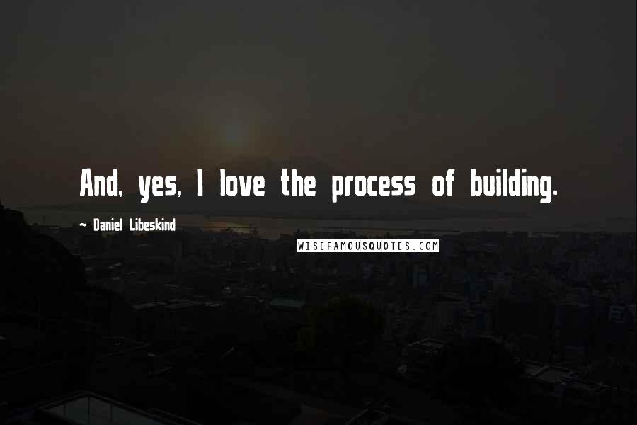 Daniel Libeskind quotes: And, yes, I love the process of building.