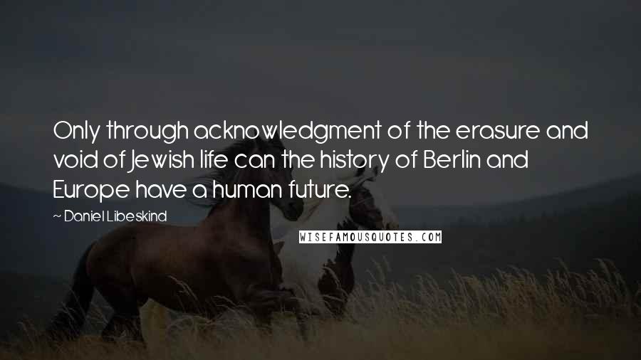 Daniel Libeskind quotes: Only through acknowledgment of the erasure and void of Jewish life can the history of Berlin and Europe have a human future.
