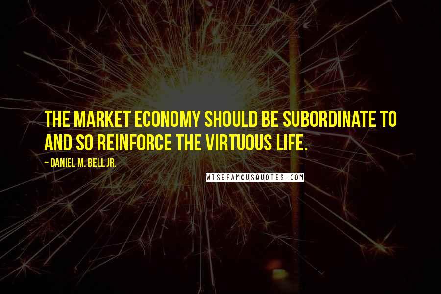 Daniel M. Bell Jr. quotes: the market economy should be subordinate to and so reinforce the virtuous life.