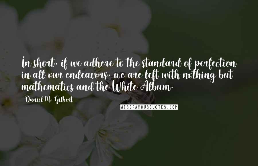 Daniel M. Gilbert quotes: In short, if we adhere to the standard of perfection in all our endeavors, we are left with nothing but mathematics and the White Album. Daniel M. Gilbert quotes: In short, if we adhere to the standard of perfection in all our endeavors, we are left with nothing but mathematics and the White Album.
