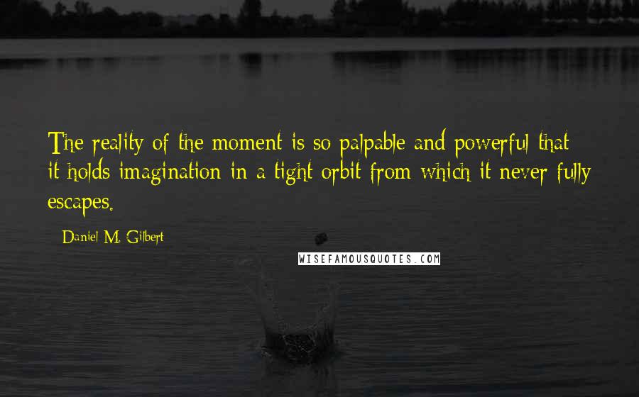 Daniel M. Gilbert quotes: The reality of the moment is so palpable and powerful that it holds imagination in a tight orbit from which it never fully escapes. Daniel M. Gilbert quotes: The reality of the moment is so palpable and powerful that it holds imagination in a tight orbit from which it never fully escapes.
