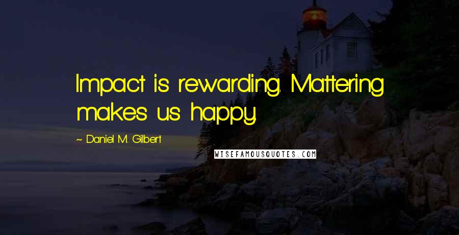 Daniel M. Gilbert quotes: Impact is rewarding. Mattering makes us happy.