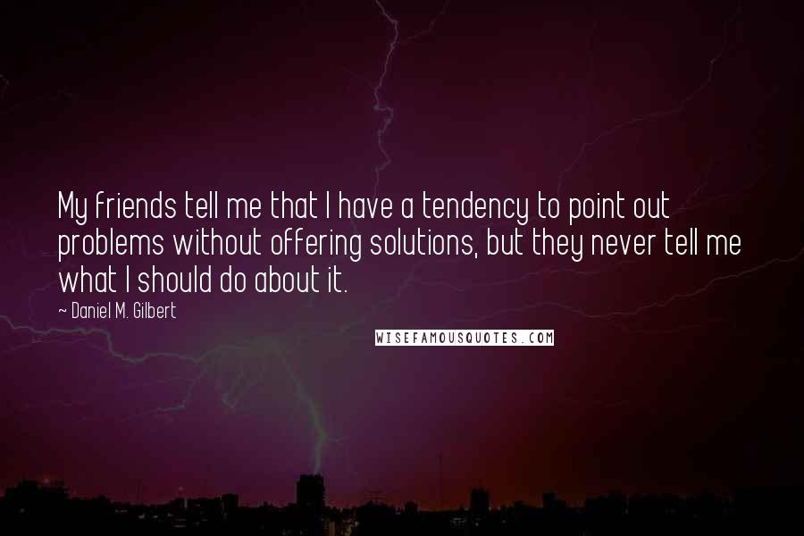 Daniel M. Gilbert quotes: My friends tell me that I have a tendency to point out problems without offering solutions, but they never tell me what I should do about it. Daniel M. Gilbert quotes: My friends tell me that I have a tendency to point out problems without offering solutions, but they never tell me what I should do about it.