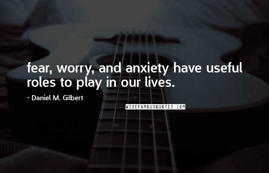 Daniel M. Gilbert quotes: fear, worry, and anxiety have useful roles to play in our lives.