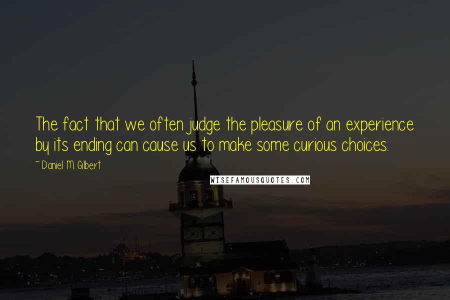 Daniel M. Gilbert quotes: The fact that we often judge the pleasure of an experience by its ending can cause us to make some curious choices. Daniel M. Gilbert quotes: The fact that we often judge the pleasure of an experience by its ending can cause us to make some curious choices.