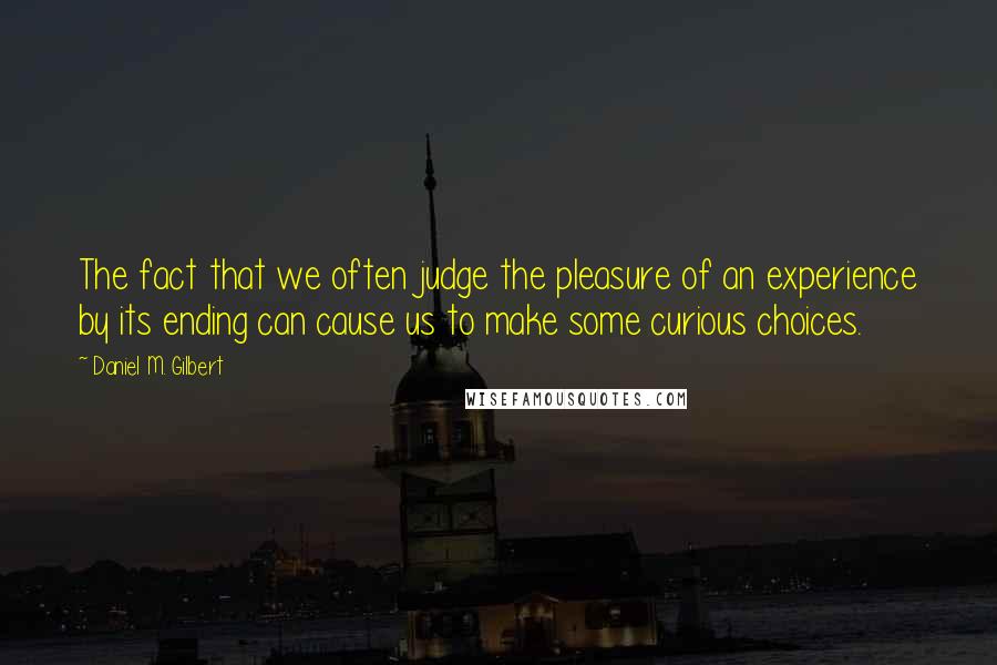 Daniel M. Gilbert quotes: The fact that we often judge the pleasure of an experience by its ending can cause us to make some curious choices.