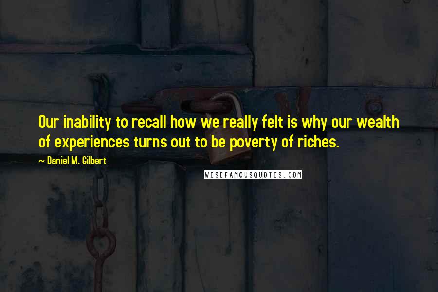 Daniel M. Gilbert quotes: Our inability to recall how we really felt is why our wealth of experiences turns out to be poverty of riches. Daniel M. Gilbert quotes: Our inability to recall how we really felt is why our wealth of experiences turns out to be poverty of riches.
