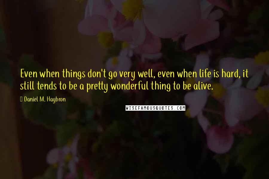 Daniel M. Haybron quotes: Even when things don't go very well, even when life is hard, it still tends to be a pretty wonderful thing to be alive.