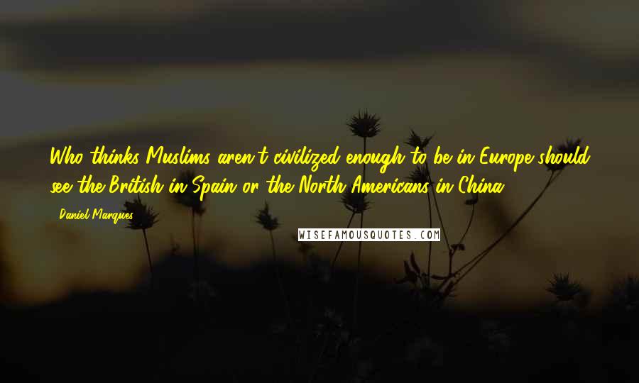 Daniel Marques quotes: Who thinks Muslims aren't civilized enough to be in Europe should see the British in Spain or the North Americans in China.