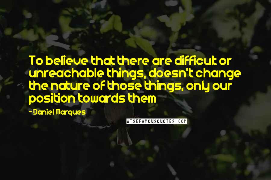 Daniel Marques quotes: To believe that there are difficult or unreachable things, doesn't change the nature of those things, only our position towards them Daniel Marques quotes: To believe that there are difficult or unreachable things, doesn't change the nature of those things, only our position towards them