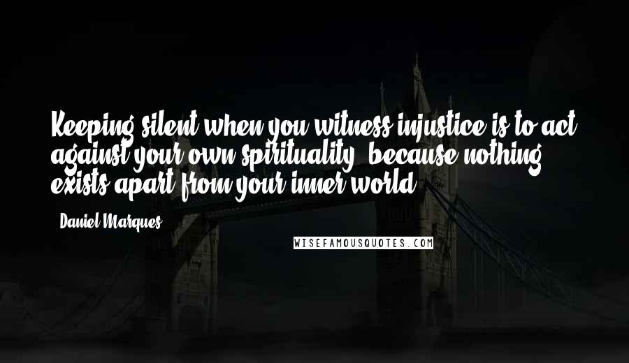 Daniel Marques quotes: Keeping silent when you witness injustice is to act against your own spirituality, because nothing exists apart from your inner world. Daniel Marques quotes: Keeping silent when you witness injustice is to act against your own spirituality, because nothing exists apart from your inner world.