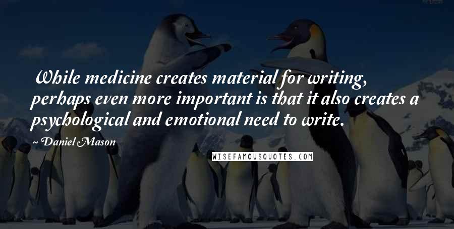 Daniel Mason quotes: While medicine creates material for writing, perhaps even more important is that it also creates a psychological and emotional need to write.