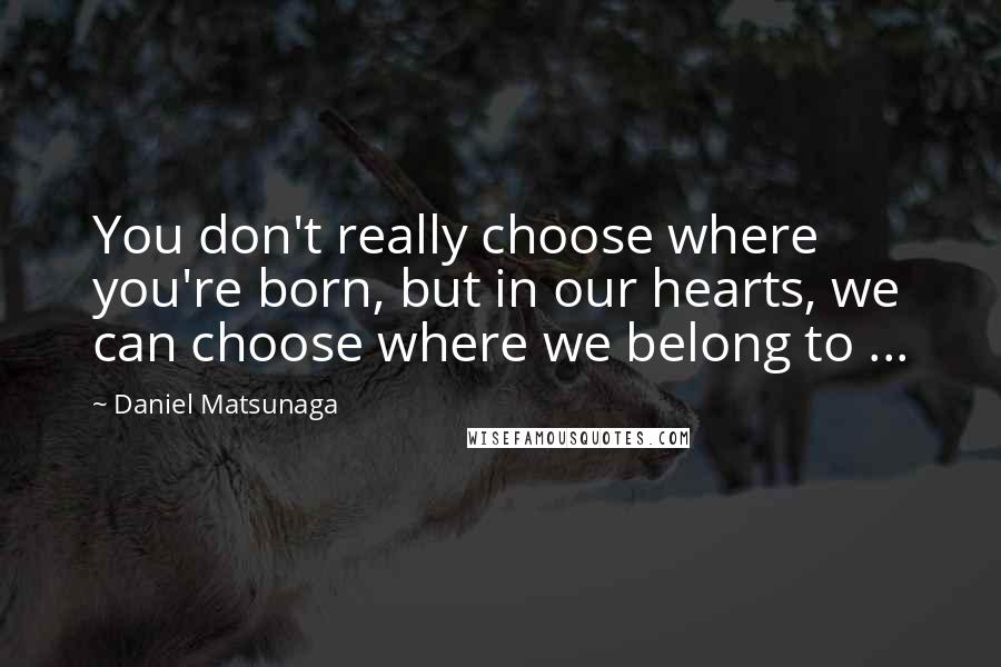 Daniel Matsunaga quotes: You don't really choose where you're born, but in our hearts, we can choose where we belong to ...
