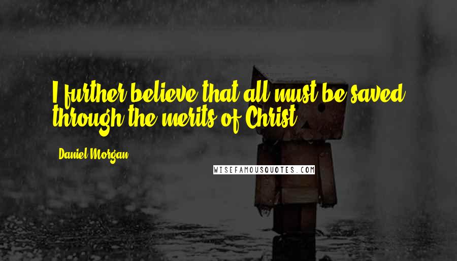 Daniel Morgan quotes: I further believe that all must be saved through the merits of Christ.