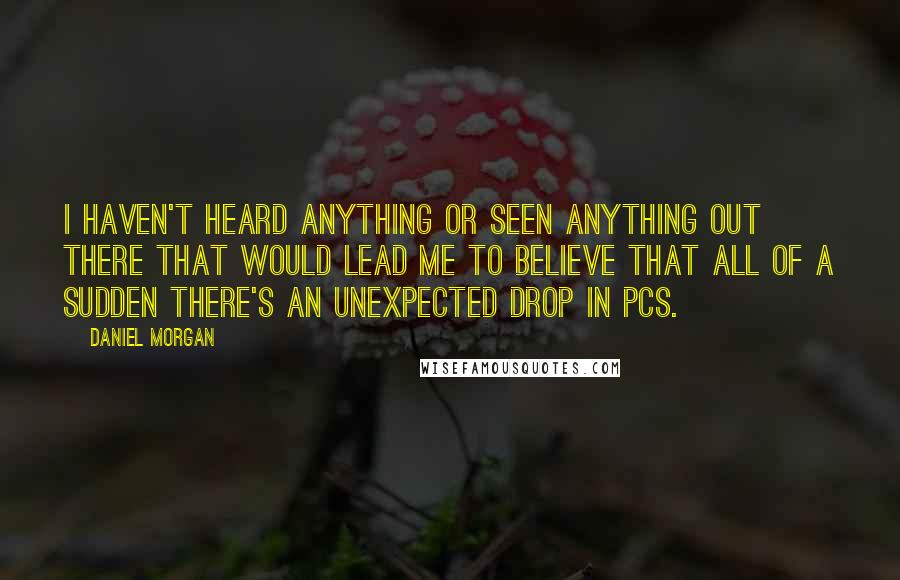 Daniel Morgan quotes: I haven't heard anything or seen anything out there that would lead me to believe that all of a sudden there's an unexpected drop in PCs. Daniel Morgan quotes: I haven't heard anything or seen anything out there that would lead me to believe that all of a sudden there's an unexpected drop in PCs.
