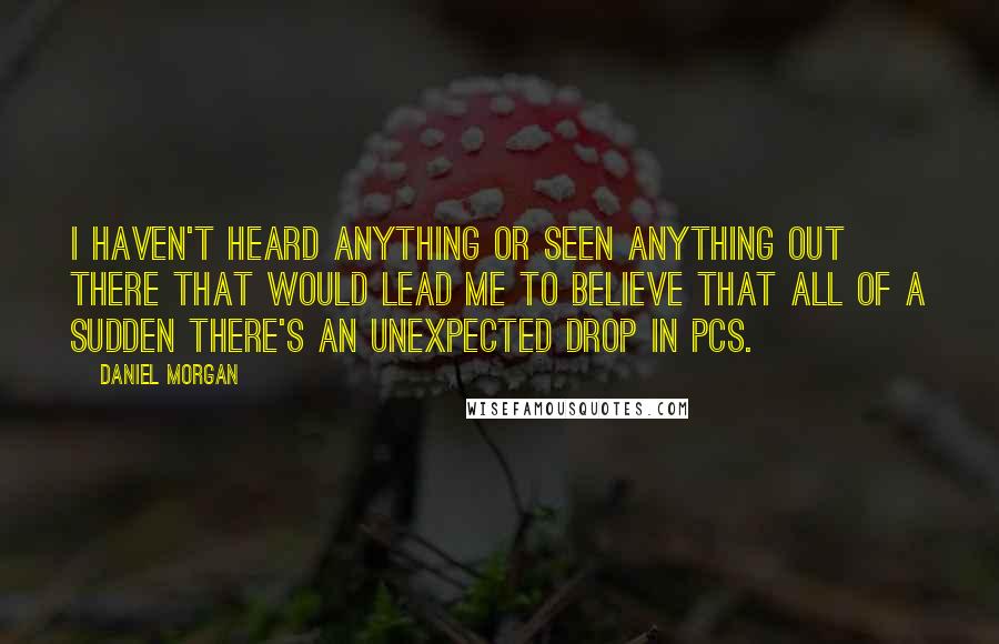 Daniel Morgan quotes: I haven't heard anything or seen anything out there that would lead me to believe that all of a sudden there's an unexpected drop in PCs.